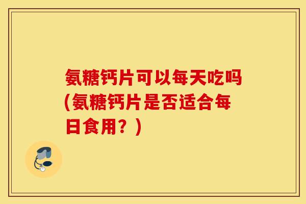 氨糖钙片可以每天吃吗(氨糖钙片是否适合每日食用？)