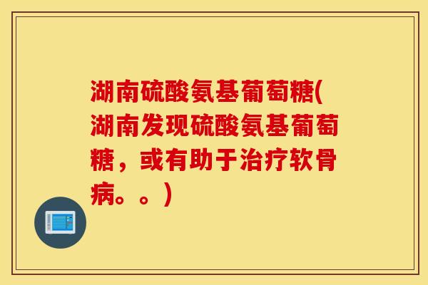 湖南硫酸氨基葡萄糖(湖南发现硫酸氨基葡萄糖，或有助于治疗软骨病。。)