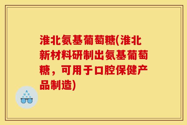 淮北氨基葡萄糖(淮北新材料研制出氨基葡萄糖，可用于口腔保健产品制造)