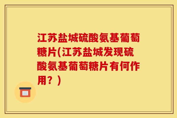 江苏盐城硫酸氨基葡萄糖片(江苏盐城发现硫酸氨基葡萄糖片有何作用？)