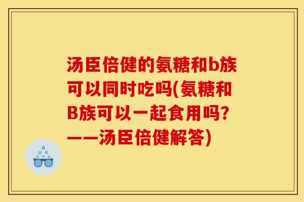 汤臣倍健的氨糖和b族可以同时吃吗(氨糖和B族可以一起食用吗？——汤臣倍健解答)