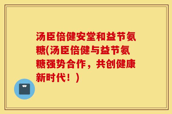 汤臣倍健安堂和益节氨糖(汤臣倍健与益节氨糖强势合作，共创健康新时代！)