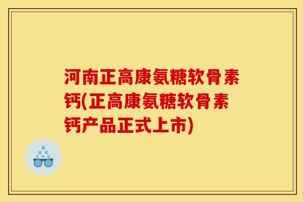 河南正高康氨糖软骨素钙(正高康氨糖软骨素钙产品正式上市)