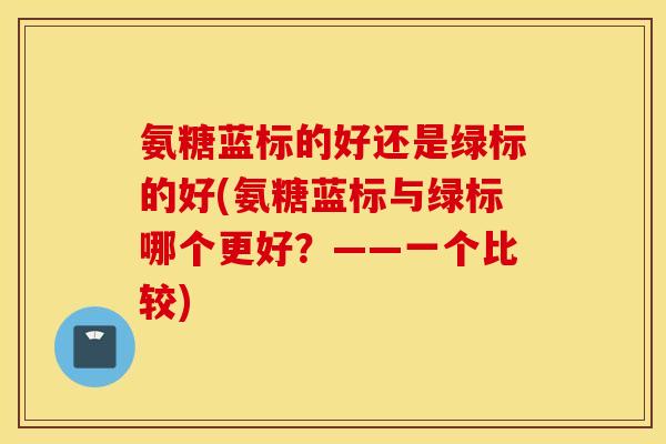 氨糖蓝标的好还是绿标的好(氨糖蓝标与绿标哪个更好?——一个比较) 氨糖蓝标的好还是绿标的好(氨糖蓝标与绿标哪个更好?——一个比较)