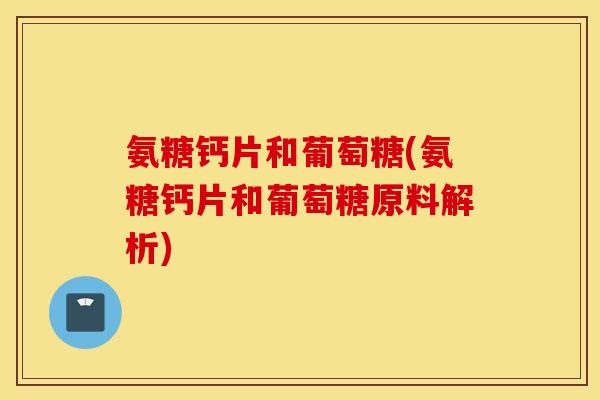 氨糖钙片和葡萄糖(氨糖钙片和葡萄糖原料解析)