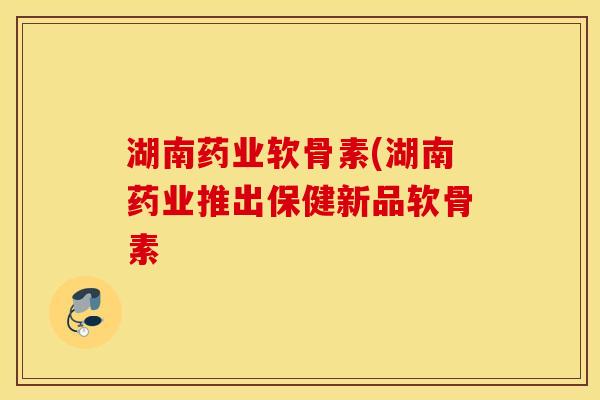 湖南药业软骨素(湖南药业推出保健新品软骨素