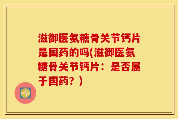 滋御医氨糖骨关节钙片是国药的吗(滋御医氨糖骨关节钙片：是否属于国药？)