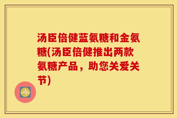 汤臣倍健蓝氨糖和金氨糖(汤臣倍健推出两款氨糖产品，助您关爱关节)