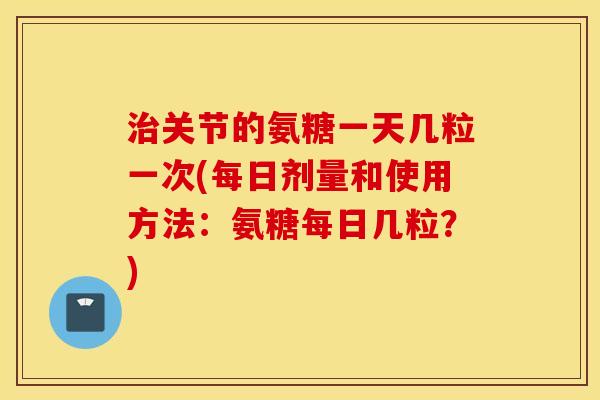 治关节的氨糖一天几粒一次(每日剂量和使用方法：氨糖每日几粒？)