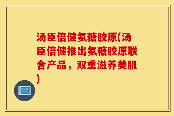 汤臣倍健氨糖胶原(汤臣倍健推出氨糖胶原联合产品，双重滋养美肌)