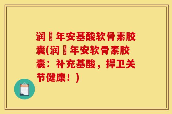 润栢年安基酸软骨素胶囊(润栢年安软骨素胶囊：补充基酸，捍卫关节健康！)