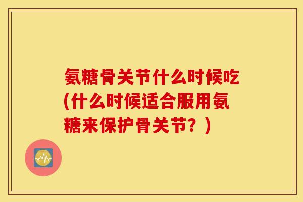 氨糖骨关节什么时候吃(什么时候适合服用氨糖来保护骨关节？)