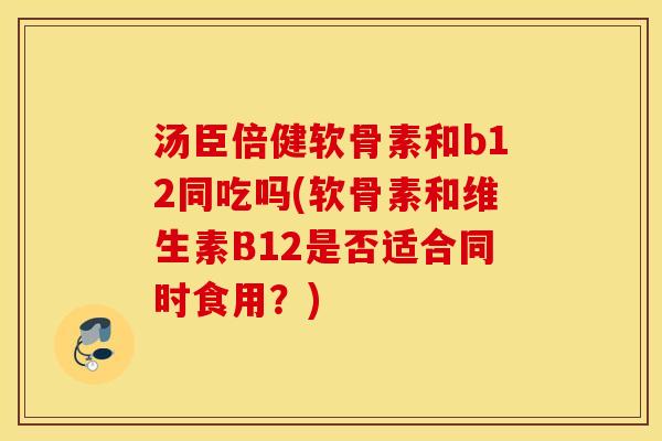 汤臣倍健软骨素和b12同吃吗(软骨素和维生素B12是否适合同时食用？)