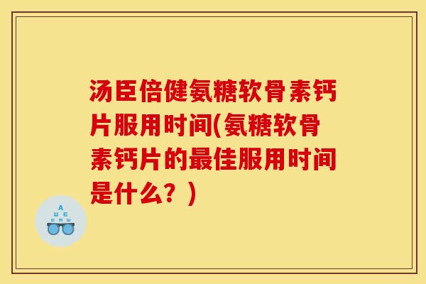 汤臣倍健氨糖软骨素钙片服用时间(氨糖软骨素钙片的最佳服用时间是什么？)