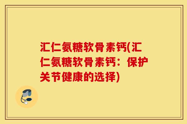 汇仁氨糖软骨素钙(汇仁氨糖软骨素钙：保护关节健康的选择)