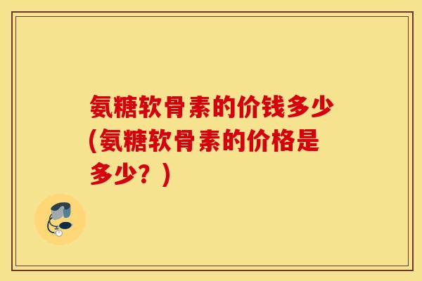 氨糖软骨素的价钱多少(氨糖软骨素的价格是多少？)
