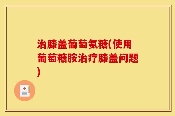 治膝盖葡萄氨糖(使用葡萄糖胺治疗膝盖问题) 治膝盖葡萄氨糖(使用葡萄糖胺治疗膝盖问题)