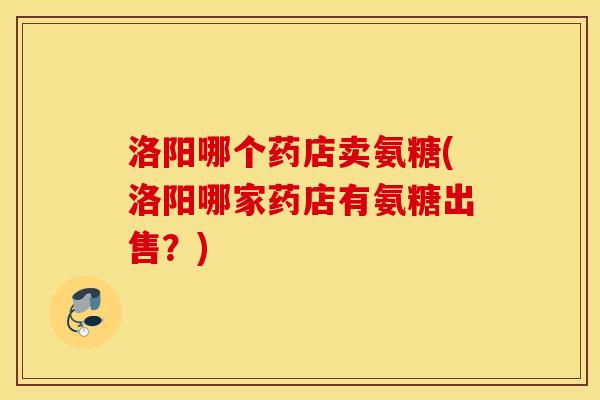 洛阳哪个药店卖氨糖(洛阳哪家药店有氨糖出售？)