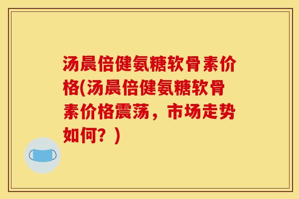汤晨倍健氨糖软骨素价格(汤晨倍健氨糖软骨素价格震荡,市场走势如何?) 汤晨倍健氨糖软骨素价格(汤晨倍健氨糖软骨素价格震荡,市场走势如何?)