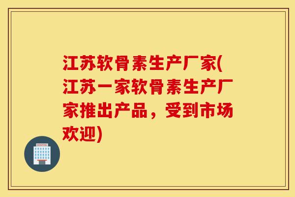 江苏软骨素生产厂家(江苏一家软骨素生产厂家推出产品，受到市场欢迎)
