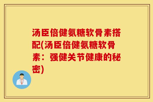 汤臣倍健氨糖软骨素搭配(汤臣倍健氨糖软骨素：强健关节健康的秘密)