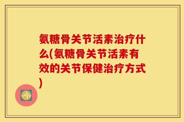 氨糖骨关节活素治疗什么(氨糖骨关节活素有效的关节保健治疗方式) 氨糖骨关节活素治疗什么(氨糖骨关节活素有效的关节保健治疗方式)