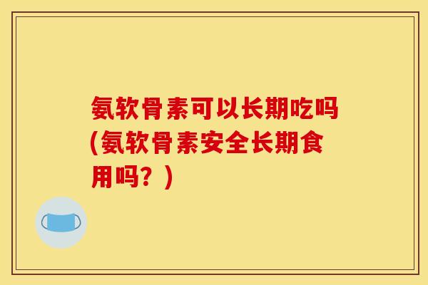 氨软骨素可以长期吃吗(氨软骨素安全长期食用吗？)