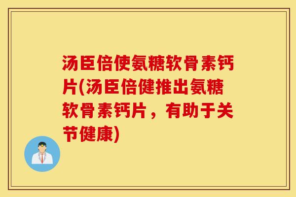 汤臣倍使氨糖软骨素钙片(汤臣倍健推出氨糖软骨素钙片，有助于关节健康)