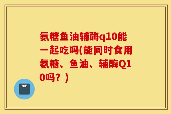 氨糖鱼油辅酶q10能一起吃吗(能同时食用氨糖、鱼油、辅酶Q10吗？)