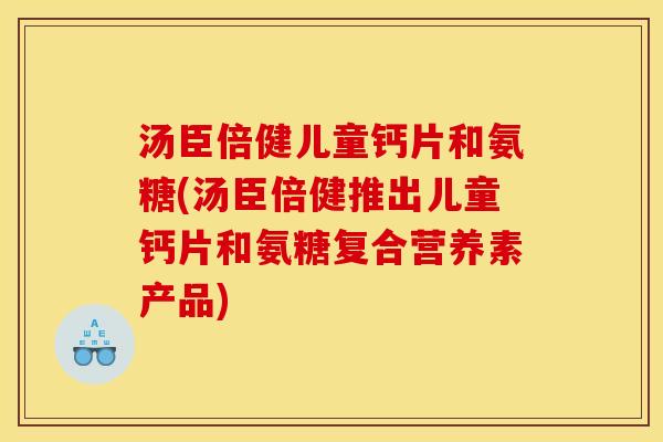 汤臣倍健儿童钙片和氨糖(汤臣倍健推出儿童钙片和氨糖复合营养素产品)