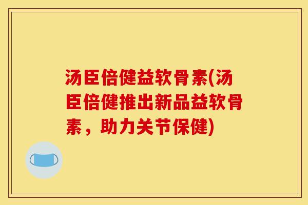 汤臣倍健益软骨素(汤臣倍健推出新品益软骨素,助力关节保健) 汤臣倍健益软骨素(汤臣倍健推出新品益软骨素,助力关节保健)