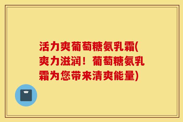 活力爽葡萄糖氨乳霜(爽力滋润！葡萄糖氨乳霜为您带来清爽能量)