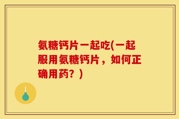 氨糖钙片一起吃(一起服用氨糖钙片，如何正确用药？)