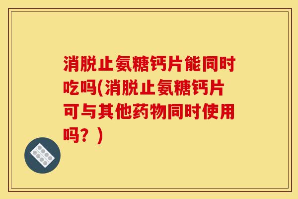 消脱止氨糖钙片能同时吃吗(消脱止氨糖钙片可与其他药物同时使用吗？)