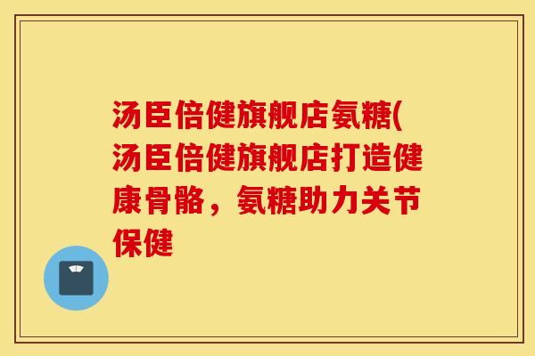 汤臣倍健旗舰店氨糖(汤臣倍健旗舰店打造健康骨骼，氨糖助力关节保健