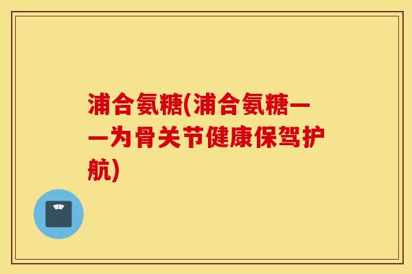 浦合氨糖(浦合氨糖——为骨关节健康保驾护航)