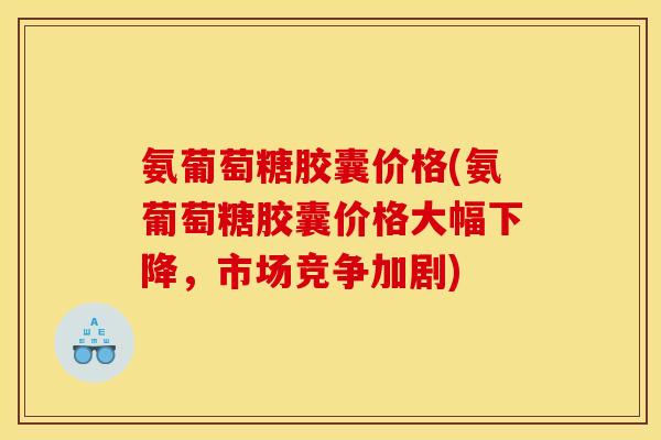 氨葡萄糖胶囊价格(氨葡萄糖胶囊价格大幅下降，市场竞争加剧)