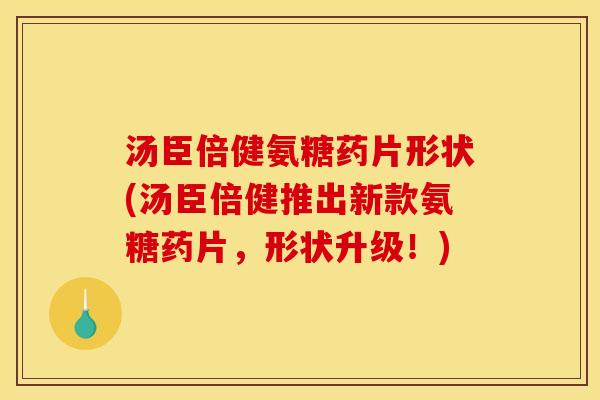 汤臣倍健氨糖药片形状(汤臣倍健推出新款氨糖药片，形状升级！)