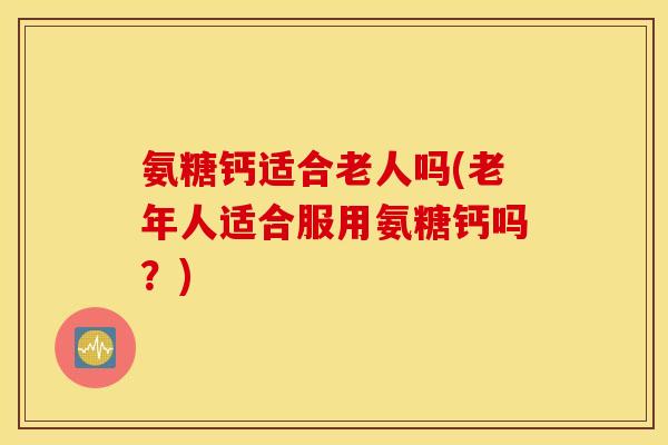 氨糖钙适合老人吗(老年人适合服用氨糖钙吗？)
