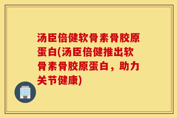 汤臣倍健软骨素骨胶原蛋白(汤臣倍健推出软骨素骨胶原蛋白，助力关节健康)