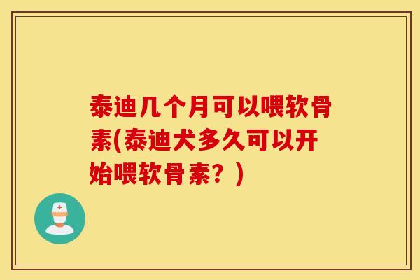 泰迪几个月可以喂软骨素(泰迪犬多久可以开始喂软骨素?) 泰迪几个月可以喂软骨素(泰迪犬多久可以开始喂软骨素?)