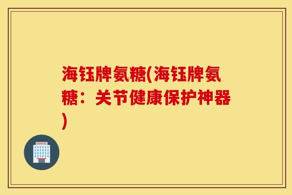 海钰牌氨糖(海钰牌氨糖：关节健康保护神器)