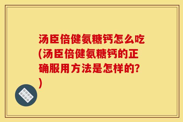 汤臣倍健氨糖钙怎么吃(汤臣倍健氨糖钙的正确服用方法是怎样的？)