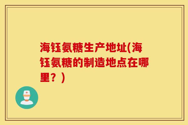 海钰氨糖生产地址(海钰氨糖的制造地点在哪里?) 海钰氨糖生产地址(海钰氨糖的制造地点在哪里?)