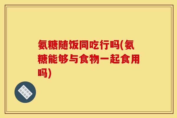 氨糖随饭同吃行吗(氨糖能够与食物一起食用吗)