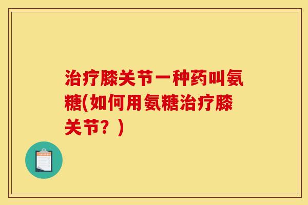 治疗膝关节一种药叫氨糖(如何用氨糖治疗膝关节？)