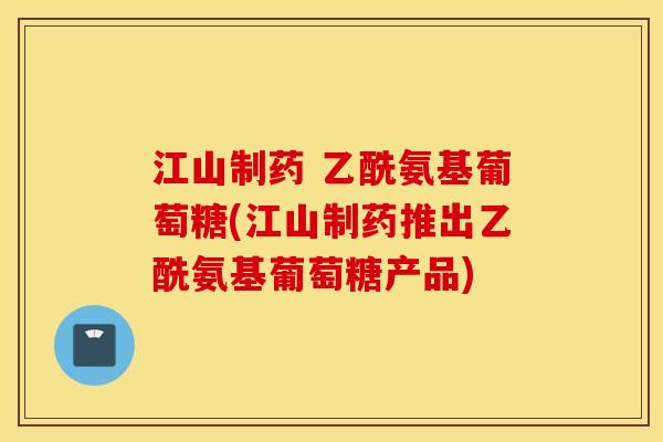 江山制药 乙酰氨基葡萄糖(江山制药推出乙酰氨基葡萄糖产品)