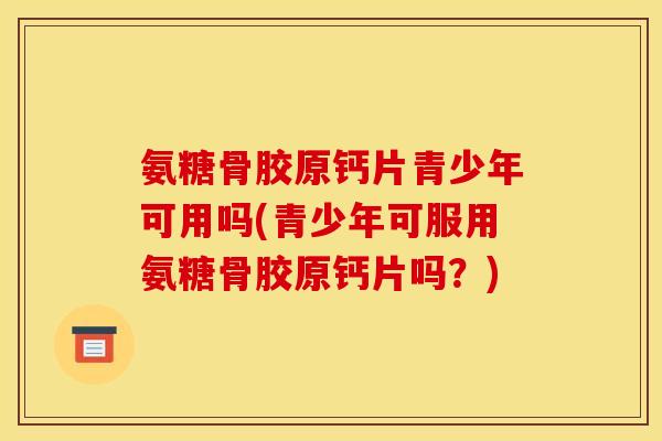 氨糖骨胶原钙片青少年可用吗(青少年可服用氨糖骨胶原钙片吗？)