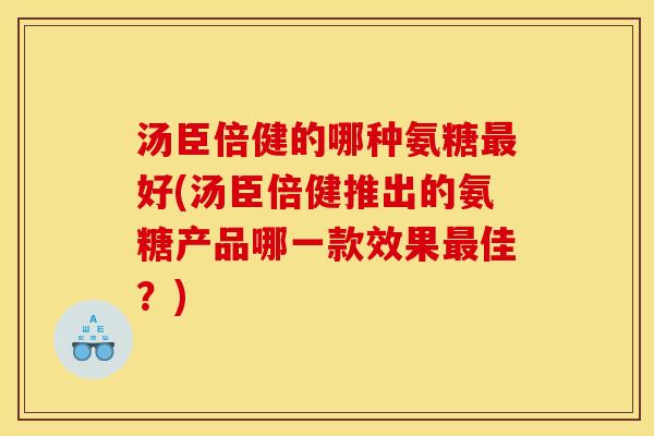 汤臣倍健的哪种氨糖最好(汤臣倍健推出的氨糖产品哪一款效果最佳？)