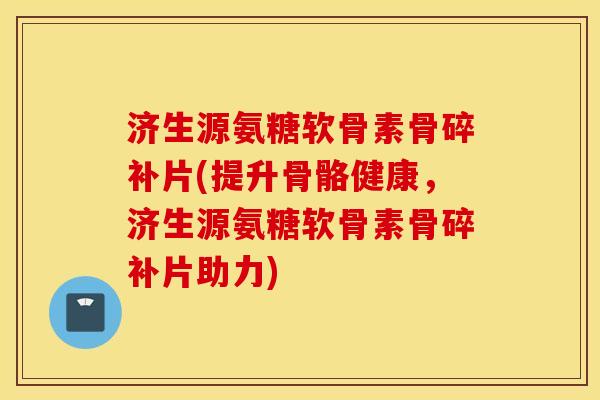 济生源氨糖软骨素骨碎补片(提升骨骼健康，济生源氨糖软骨素骨碎补片助力)